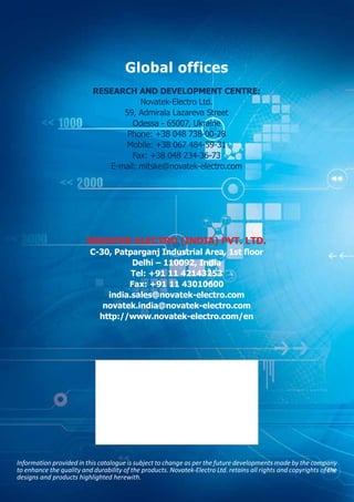 Information provided in this catalogue is subject to change as per the future developments made by the company
to enhance the quality and durability of the products. Novatek-Electro Ltd. retains all rights and copyrights of the
designs and products highlighted herewith.
Global offices
RESEARCH AND DEVELOPMENT CENTRE:
Novatek-Electro Ltd.
59, Admirala Lazareva Street
Odessa - 65007, Ukraine
Phone: +38 048 738-00-28
Mobile: +38 067 484-59-31
Fax: +38 048 234-36-73
E-mail: mitske@novatek-electro.com
NOVATEK ELECTRO (INDIA) PVT. LTD.
C-30, Patparganj Industrial Area, 1st floor
Delhi – 110092, India
Tel: +91 11 42143253
Fax: +91 11 43010600
india.sales@novatek-electro.com
novatek.india@novatek-electro.com
http://www.novatek-electro.com/en
 