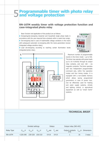 RN-16TM weekly timer with voltage protection function and
case-integrated photo relay
Basic function and application of this product are as follows:
Energizing/de-energizing industrial and household single phase loads in
accordance with the user-required time schedule within a week time range;
De-energizing load in case of inadmissible voltage variations in the mains
with subsequent automatic re-energizing after the mains parameters recover
(integrated voltage sensitive relay);
Load de-energizing according to reaching certain illumination levels
(integrated photo relay).
Relay Type Unom
,V Umax
,V Umin
,V Tavg
,sec Tar
,sec Imax
,A Dimensions
Divided settings	 Delays Output relay (NO+NC)
TECHNICAL BRIEF
RN-16TM ~220-240 230-320 150-210 0-9.9 0-9.9 1 16 3 ways
Programmable timer with photo relay
and voltage protection
Maximum number of programmable
events in the timer mode – up to 420.
The timer may operate with power loads
up to 16 A directly through its output
relay contacts, and over 16A – via
magnetic contactor. The timer operates
with two independent programmable
command sets, within five operation
modes and four timing modes. It is
equipped with a non-volatile memory
which allows saving programmed
parameters in case of power loss.
Can be effectively used for heating
and water supply systems, climate
and lighting control, in agricultural
equipment as well as "smart home"
systems.
L
N
220V
50Hz
1 1 2 2
3 4 4 5
ON F H U
POWER
16A
PROTECTED
POWER LOAD
UP TO 16A
RN-16TM
Output contacts
q-ty
 