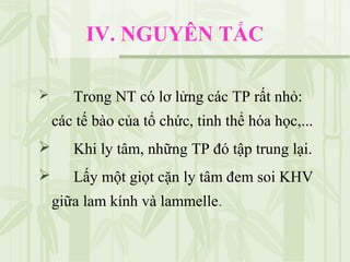 IV. NGUYÊN TẮC
 Trong NT có lơ lửng các TP rất nhỏ:
các tế bào của tổ chức, tinh thể hóa học,...
 Khi ly tâm, những TP đó tập trung lại.
 Lấy một giọt cặn ly tâm đem soi KHV
giữa lam kính và lammelle.
 