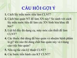 CÂU H I G I ÝỎ Ợ
1. Cách lấy mẫu nước tiểu làm CLNT?
2. Cách bảo quản NT để làm XN này? So sánh với cách
lấy mẫu nước tiểu để làm các XN Sinh hóa khac đã
học?
3. Liệt kê đầy đủ dụng cụ, máy móc cần thiết để làm
CLNT?
4. Các thuốc thử dùng để bảo quản và nhuộm bệnh phẩm
là gì? khi nào thì dùng chất bảo quản này và t/dụng
của việc bảo quản?
5. Nêu ng/tắc của kỹ thuật CLNT?
6. Các bước tiến hành của KT CLNT?
 