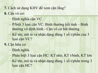 7. Cách sử dụng KHV để xem cặn lắng?
8. Cặn vô cơ:
– Định nghĩa cặn VC
– P/biệt 3 lọai cặn VC: Bình thường kết tinh – Bình
thường vô định hình - Cặn vô cơ bất thường
– Kể tên, mô tả và nhận dạng đúng 1 số t/phần của 3
lọai cặn VC?
9. Cặn hữu cơ:
– Định nghĩa
– Phân biệt 3 lọai cặn HC: KT nhỏ, KT t/bình, KT lớn
– Kể tên, mô tả và nhận dạng đúng 1 số t/phần trong 3
lọai cặn HC?
 