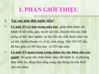 I. PHẦN GIỚI THIỆU
1. Tại sao nên thử nước tiểu?
 Là một XN cơ bản trong niệu học, giúp chẩn đoán các
bệnh về tiết niệu, gan, tuyến nội tiết, chuyển hóa các chất
trong cơ thể, thai nghén, sự bài tiết các chất thuốc đưa vào
cơ thể, nhiễm khuẩn và về ký sinh trùng. Một XN NT đầy
đủ bao gồm cả XN hóa học và XN cặn niệu.
 Là một XN quan trọng trong chăm sóc sức khỏe cho con
người. Nó giúp cho chẩn đoán, theo dõi bệnh lý và phương
thức điều trị, đồng thời cũng cung cấp thông tin cần thiết
cho sức khỏe.
 