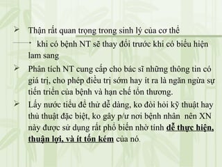  Thận rất quan trọng trong sinh lý của cơ thể
khi có bệnh NT sẽ thay đổi trước khi có biểu hiện
lam sang
 Phân tích NT cung cấp cho bác sĩ những thông tin có
giá trị, cho phép điều trị sớm hay ít ra là ngăn ngừa sự
tiến triển của bệnh và hạn chế tổn thương.
 Lấy nước tiểu để thử dễ dàng, ko đòi hỏi kỹ thuật hay
thủ thuật đặc biệt, ko gây p/ư nơi bệnh nhân nên XN
này được sử dụng rất phổ biến nhờ tính dễ thực hiện,
thuận lợi, và ít tốn kém của nó.
 