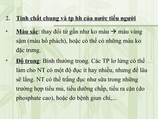 2. Tính chất chung và tp hh của nước tiểu người
• Màu sắc: thay đổi từ gần như ko màu  màu vàng
sậm (màu hổ phách), hoặc có thể có những màu ko
đặc trưng.
• Độ trong: Bình thường trong. Các TP lơ lửng có thể
làm cho NT có một độ đục ít hay nhiều, nhưng để lâu
sẽ lắng. NT có thể trắng đục như sữa trong những
trường hợp tiểu mủ, tiểu dưỡng chấp, tiểu ra cặn (do
phosphate cao), hoặc do bệnh giun chỉ,...
 