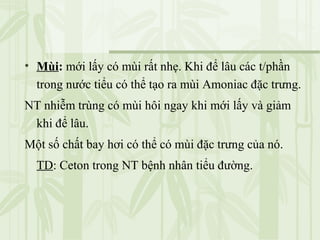 • Mùi: mới lấy có mùi rất nhẹ. Khi để lâu các t/phần
trong nước tiểu có thể tạo ra mùi Amoniac đặc trưng.
NT nhiễm trùng có mùi hôi ngay khi mới lấy và giảm
khi để lâu.
Một số chất bay hơi có thể có mùi đặc trưng của nó.
TD: Ceton trong NT bệnh nhân tiểu đường.
 