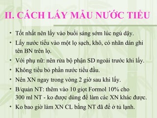II. CÁCH LẤY MẪU NƯỚC TIỂU
• Tốt nhất nên lấy vào buổi sáng sớm lúc ngủ dậy.
• Lấy nước tiểu vào một lọ sạch, khô, có nhãn dán ghi
tên BN trên lọ.
• Với phụ nữ: nên rửa bộ phận SD ngoài trước khi lấy.
• Không tiểu bỏ phần nước tiểu đầu.
• Nên XN ngay trong vòng 2 giờ sau khi lấy.
• B/quản NT: thêm vào 10 giọt Formol 10% cho
300 ml NT - ko được dùng để làm các XN khác được.
• Ko bao giờ làm XN CL bằng NT đã để ở tủ lạnh.
 