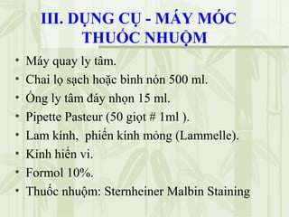 III. DỤNG CỤ - MÁY MÓC
THUỐC NHUỘM
• Máy quay ly tâm.
• Chai lọ sạch hoặc bình nón 500 ml.
• Ống ly tâm đáy nhọn 15 ml.
• Pipette Pasteur (50 giọt # 1ml ).
• Lam kính, phiến kính mỏng (Lammelle).
• Kính hiển vi.
• Formol 10%.
• Thuốc nhuộm: Sternheiner Malbin Staining
 