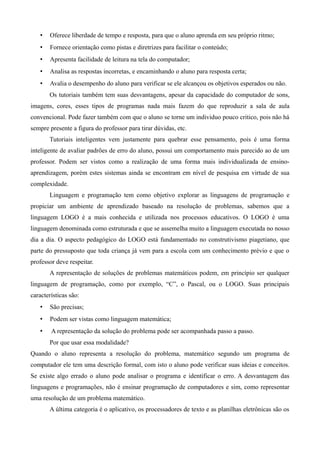 • Oferece liberdade de tempo e resposta, para que o aluno aprenda em seu próprio ritmo;
• Fornece orientação como pistas e diretrizes para facilitar o conteúdo;
• Apresenta facilidade de leitura na tela do computador;
• Analisa as respostas incorretas, e encaminhando o aluno para resposta certa;
• Avalia o desempenho do aluno para verificar se ele alcançou os objetivos esperados ou não.
Os tutoriais também tem suas desvantagens, apesar da capacidade do computador de sons,
imagens, cores, esses tipos de programas nada mais fazem do que reproduzir a sala de aula
convencional. Pode fazer também com que o aluno se torne um individuo pouco critico, pois não há
sempre presente a figura do professor para tirar dúvidas, etc.
Tutoriais inteligentes vem justamente para quebrar esse pensamento, pois é uma forma
inteligente de avaliar padrões de erro do aluno, possui um comportamento mais parecido ao de um
professor. Podem ser vistos como a realização de uma forma mais individualizada de ensino-
aprendizagem, porém estes sistemas ainda se encontram em nível de pesquisa em virtude de sua
complexidade.
Linguagem e programação tem como objetivo explorar as linguagens de programação e
propiciar um ambiente de aprendizado baseado na resolução de problemas, sabemos que a
linguagem LOGO é a mais conhecida e utilizada nos processos educativos. O LOGO é uma
linguagem denominada como estruturada e que se assemelha muito a linguagem executada no nosso
dia a dia. O aspecto pedagógico do LOGO está fundamentado no construtivismo piagetiano, que
parte do pressuposto que toda criança já vem para a escola com um conhecimento prévio e que o
professor deve respeitar.
A representação de soluções de problemas matemáticos podem, em princípio ser qualquer
linguagem de programação, como por exemplo, “C”, o Pascal, ou o LOGO. Suas principais
características são:
• São precisas;
• Podem ser vistas como linguagem matemática;
• A representação da solução do problema pode ser acompanhada passo a passo.
Por que usar essa modalidade?
Quando o aluno representa a resolução do problema, matemático segundo um programa de
computador ele tem uma descrição formal, com isto o aluno pode verificar suas ideias e conceitos.
Se existe algo errado o aluno pode analisar o programa e identificar o erro. A desvantagem das
linguagens e programações, não é ensinar programação de computadores e sim, como representar
uma resolução de um problema matemático.
A última categoria é o aplicativo, os processadores de texto e as planilhas eletrônicas são os
 