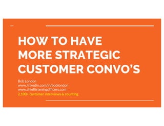 chieflisteningofficers.com
HOW TO HAVE
MORE STRATEGIC
CUSTOMER CONVO’S
Bob London
www.linkedin.com/in/boblondon
www.chieflisteningofficers.com
2,100+ customer interviews & counting
 