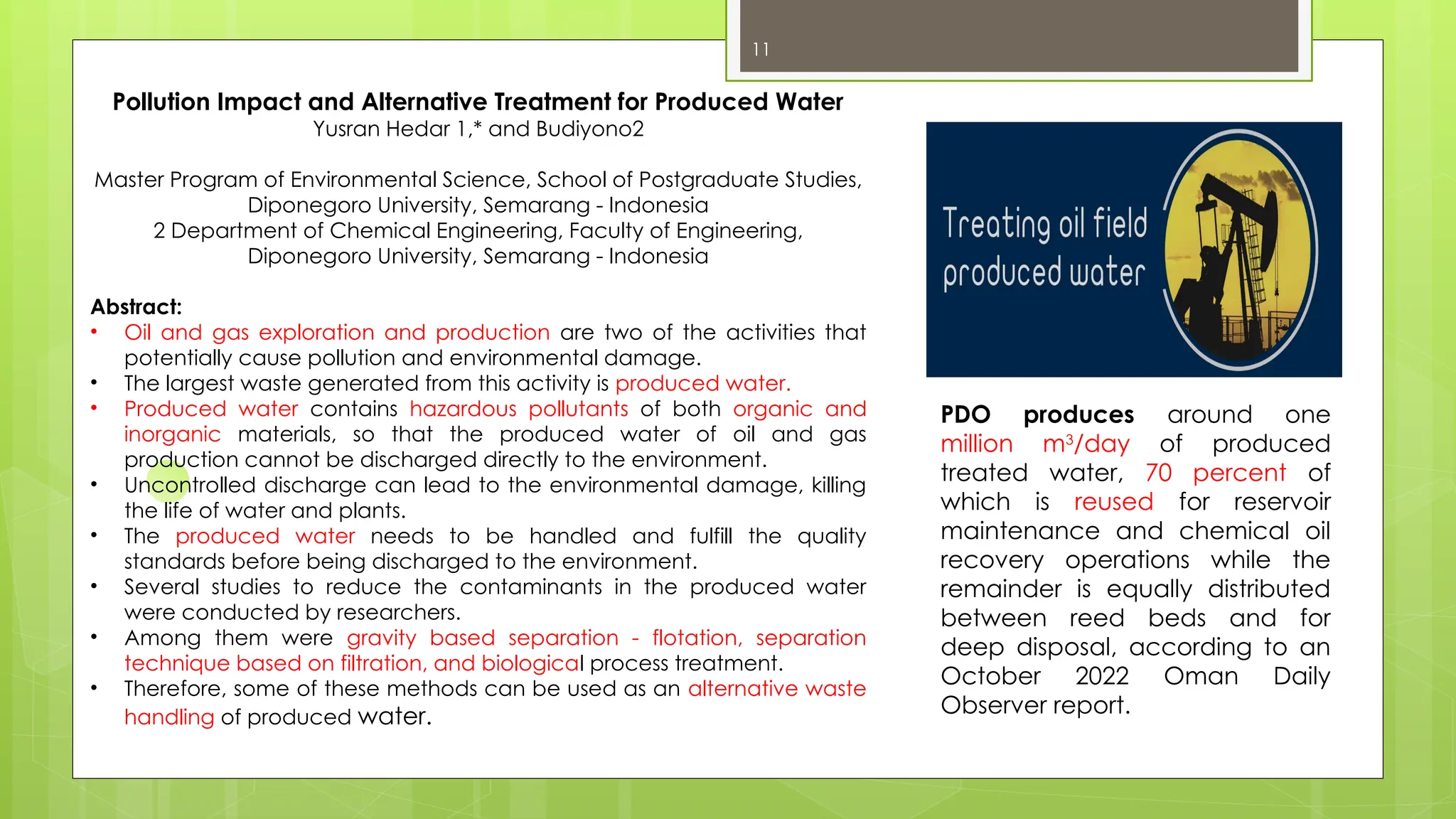 11
Pollution Impact and Alternative Treatment for Produced Water
Yusran Hedar 1,* and Budiyono2
Master Program of Environmental Science, School of Postgraduate Studies,
Diponegoro University, Semarang - Indonesia
2 Department of Chemical Engineering, Faculty of Engineering,
Diponegoro University, Semarang - Indonesia
Abstract:
• Oil and gas exploration and production are two of the activities that
potentially cause pollution and environmental damage.
• The largest waste generated from this activity is produced water.
• Produced water contains hazardous pollutants of both organic and
inorganic materials, so that the produced water of oil and gas
production cannot be discharged directly to the environment.
• Uncontrolled discharge can lead to the environmental damage, killing
the life of water and plants.
• The produced water needs to be handled and fulfill the quality
standards before being discharged to the environment.
• Several studies to reduce the contaminants in the produced water
were conducted by researchers.
• Among them were gravity based separation - flotation, separation
technique based on filtration, and biological process treatment.
• Therefore, some of these methods can be used as an alternative waste
handling of produced water.
PDO produces around one
million m3
/day of produced
treated water, 70 percent of
which is reused for reservoir
maintenance and chemical oil
recovery operations while the
remainder is equally distributed
between reed beds and for
deep disposal, according to an
October 2022 Oman Daily
Observer report.
 
