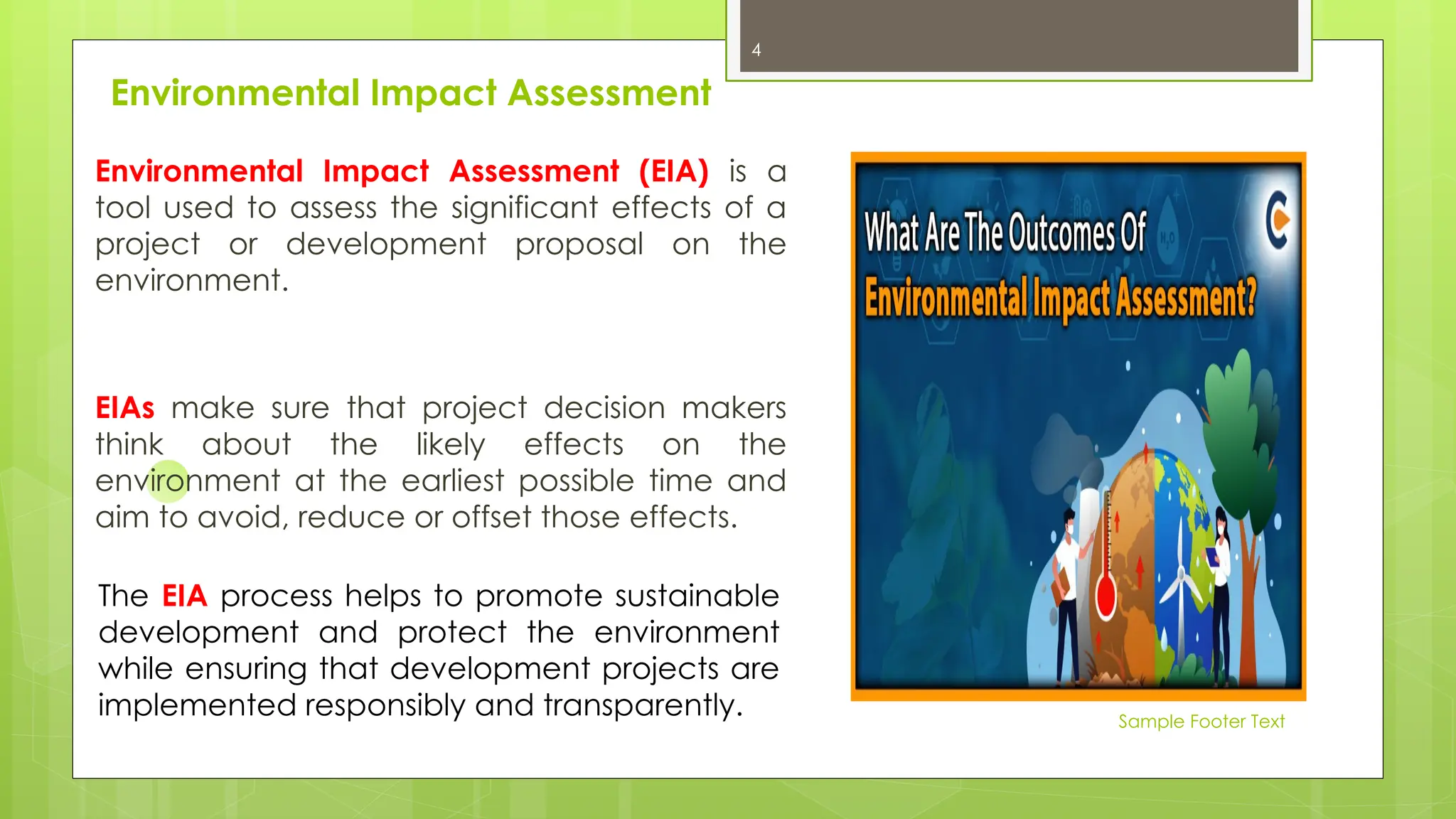 Sample Footer Text
Environmental Impact Assessment
Environmental Impact Assessment (EIA) is a
tool used to assess the significant effects of a
project or development proposal on the
environment.
EIAs make sure that project decision makers
think about the likely effects on the
environment at the earliest possible time and
aim to avoid, reduce or offset those effects.
The EIA process helps to promote sustainable
development and protect the environment
while ensuring that development projects are
implemented responsibly and transparently.
4
 