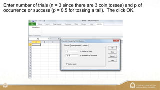 10
Enter number of trials (n = 3 since there are 3 coin tosses) and p of
occurrence or success (p = 0.5 for tossing a tail). The click OK.
 