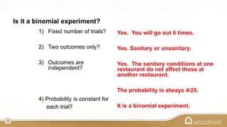 15
Is it a binomial experiment?
1) Fixed number of trials?
2) Two outcomes only?
3) Outcomes are
independent?
4) Probability is constant for
each trial?
Yes. You will go out 6 times.
Yes. Sanitary or unsanitary.
Yes. The sanitary conditions at one
restaurant do not affect those at
another restaurant.
The probability is always 4/25.
It is a binomial experiment.
 