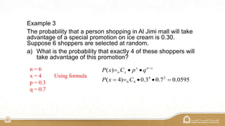 21
Example 3
The probability that a person shopping in Al Jimi mall will take
advantage of a special promotion on ice cream is 0.30.
Suppose 6 shoppers are selected at random.
a) What is the probability that exactly 4 of these shoppers will
take advantage of this promotion?
n = 6
x = 4 Using formula
p = 0.3
q = 0.7
0595
.
0
7
.
0
3
.
0
)
4
(
)
(
2
4
4
6 






 
C
x
P
q
p
C
x
P x
n
x
x
n
 