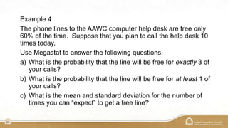 24
Example 4
The phone lines to the AAWC computer help desk are free only
60% of the time. Suppose that you plan to call the help desk 10
times today.
Use Megastat to answer the following questions:
a) What is the probability that the line will be free for exactly 3 of
your calls?
b) What is the probability that the line will be free for at least 1 of
your calls?
c) What is the mean and standard deviation for the number of
times you can “expect” to get a free line?
 