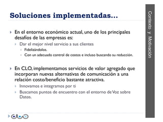 Soluciones implementadas…




                                                                                 Contexto y Motivación
   En el entorno económico actual, uno de los principales
    desafíos de las empresas es:
       Dar el mejor nivel servicio a sus clientes
           Fidelizándolos.
           Con un adecuado control de costos e incluso buscando su reducción.


   En CLO, implementamos servicios de valor agregado que
    incorporan nuevas alternativas de comunicación a una
    relación costo/beneficio bastante atractiva.
       Innovamos e integramos por ti
       Buscamos puntos de encuentro con el entorno de Voz sobre
        Datos.
 
