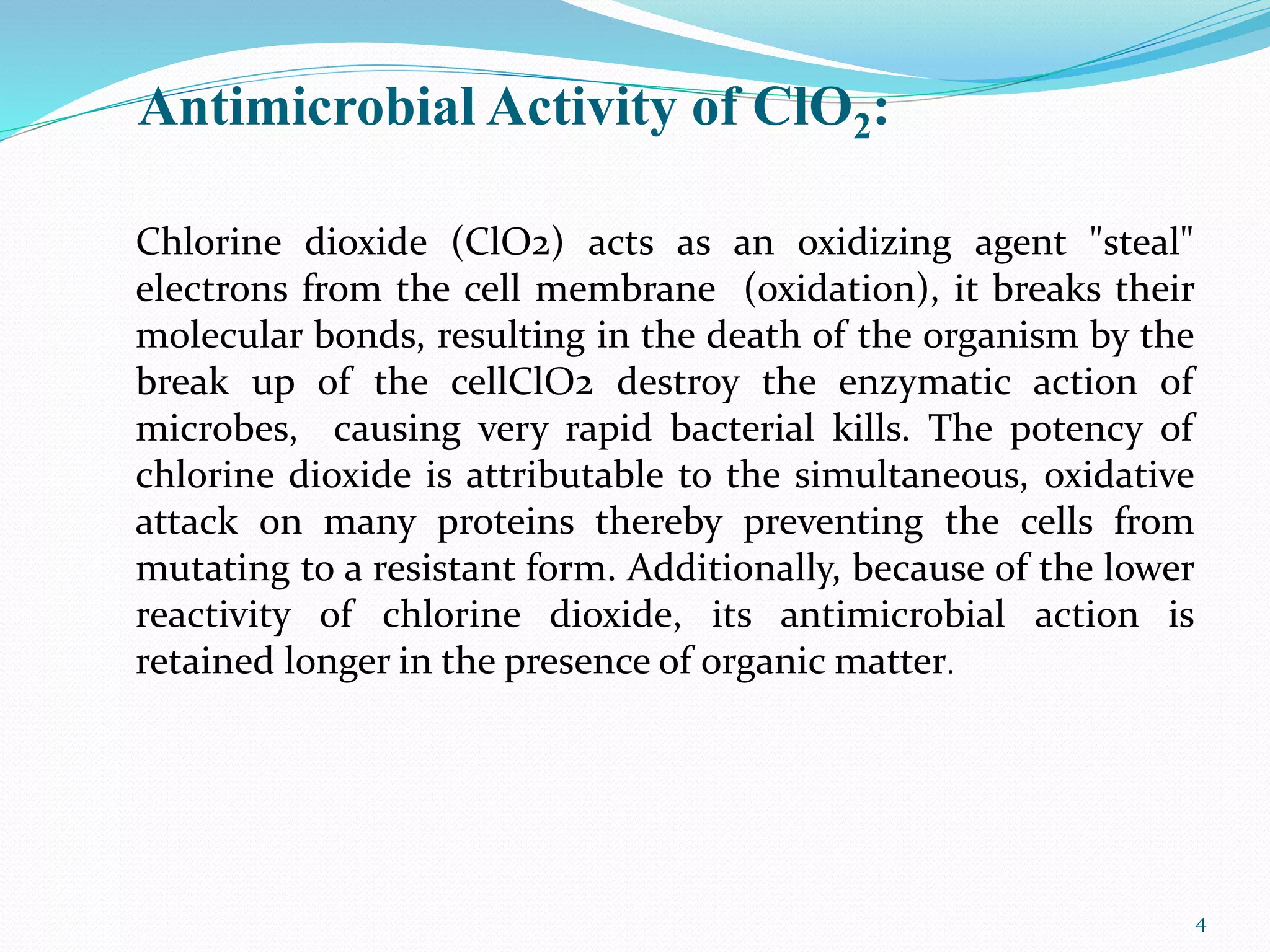 Antimicrobial Activity of ClO2:
Chlorine dioxide (ClO2) acts as an oxidizing agent "steal"
electrons from the cell membrane (oxidation), it breaks their
molecular bonds, resulting in the death of the organism by the
break up of the cellClO2 destroy the enzymatic action of
microbes, causing very rapid bacterial kills. The potency of
chlorine dioxide is attributable to the simultaneous, oxidative
attack on many proteins thereby preventing the cells from
mutating to a resistant form. Additionally, because of the lower
reactivity of chlorine dioxide, its antimicrobial action is
retained longer in the presence of organic matter.
4
 
