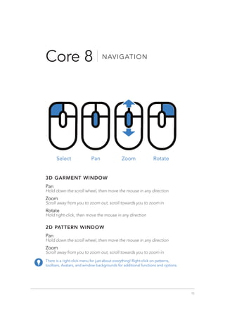 11
Core 8 NAVIGATION
Select Rotate
Zoom
Pan
There is a right-click menu for just about everything! Right-click on patterns,
toolbars, Avatars, and window backgrounds for additional functions and options.
3D GARMENT WINDOW
Pan
Hold down the scroll wheel, then move the mouse in any direction
Zoom
Scroll away from you to zoom out, scroll towards you to zoom in
Rotate
Hold right-click, then move the mouse in any direction
2D PATTERN WINDOW
Pan
Hold down the scroll wheel, then move the mouse in any direction
Zoom
Scroll away from you to zoom out, scroll towards you to zoom in
 