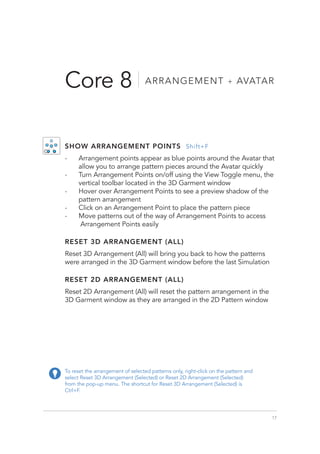 17
Core 8 ARRANGEMENT + AVATAR
To reset the arrangement of selected patterns only, right-click on the pattern and
select Reset 3D Arrangement (Selected) or Reset 2D Arrangement (Selected)
from the pop-up menu. The shortcut for Reset 3D Arrangement (Selected) is
Ctrl+F.
SHOW ARRANGEMENT POINTS Shift+F
-
- Arrangement points appear as blue points around the Avatar that
allow you to arrange pattern pieces around the Avatar quickly
-
- Turn Arrangement Points on/off using the View Toggle menu, the
vertical toolbar located in the 3D Garment window
-
- Hover over Arrangement Points to see a preview shadow of the
pattern arrangement
-
- Click on an Arrangement Point to place the pattern piece
-
- Move patterns out of the way of Arrangement Points to access
Arrangement Points easily
RESET 3D ARRANGEMENT (ALL)
Reset 3D Arrangement (All) will bring you back to how the patterns
were arranged in the 3D Garment window before the last Simulation
RESET 2D ARRANGEMENT (ALL)
Reset 2D Arrangement (All) will reset the pattern arrangement in the
3D Garment window as they are arranged in the 2D Pattern window
 