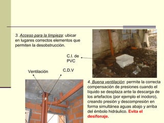 3. Acceso para la limpieza: ubicar
en lugares correctos elementos que
permiten la desobstrucción.

                           C.I. de
                           PVC

      Ventilación       C.D.V

                                     4. Buena ventilación: permite la correcta
                                     compensación de presiones cuando el
                                     líquido se desplaza ante la descarga de
                                     los artefactos (por ejemplo el inodoro),
                                     creando presión y descompresión en
                                     forma simultánea aguas abajo y arriba
                                     del émbolo hidráulico. Evita el
                                     desifonaje.
 