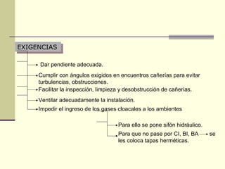 EXIGENCIAS
EXIGENCIAS

     Dar pendiente adecuada.
     Cumplir con ángulos exigidos en encuentros cañerías para evitar
     turbulencias, obstrucciones.
     Facilitar la inspección, limpieza y desobstrucción de cañerías.
     Ventilar adecuadamente la instalación.
     Impedir el ingreso de los gases cloacales a los ambientes

                                    Para ello se pone sifón hidráulico.
                                    Para que no pase por CI, BI, BA       se
                                    les coloca tapas herméticas.
 