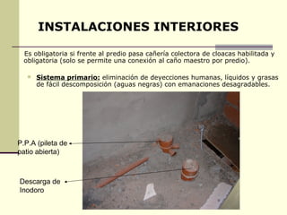 INSTALACIONES INTERIORES

  Es obligatoria si frente al predio pasa cañería colectora de cloacas habilitada y
  obligatoria (solo se permite una conexión al caño maestro por predio).

      Sistema primario: eliminación de deyecciones humanas, líquidos y grasas
       de fácil descomposición (aguas negras) con emanaciones desagradables.




P.P.A (pileta de
patio abierta)



Descarga de
Inodoro
 