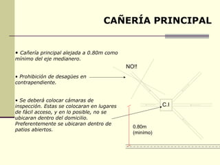 CAÑERÍA PRINCIPAL


• Cañería principal alejada a 0.80m como
mínimo del eje medianero.
                                            NO!!
• Prohibición de desagües en
contrapendiente.


• Se deberá colocar cámaras de
inspección. Estas se colocaran en lugares                C.I
de fácil acceso, y en lo posible, no se
ubicaran dentro del domicilio.
Preferentemente se ubicaran dentro de
                                              0.80m
patios abiertos.
                                              (minímo)
 