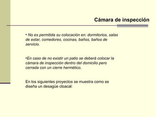 Cámara de inspección

• No es permitida su colocación en: dormitorios, salas
de estar, comedores, cocinas, baños, baños de
servicio.


•En caso de no existir un patio se deberá colocar la
cámara de inspección dentro del domicilio pero
cerrada con un cierre hermético.


En los siguientes proyectos se muestra como se
diseña un desagüe cloacal:
 