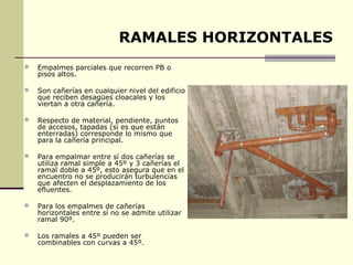 RAMALES HORIZONTALES
   Empalmes parciales que recorren PB o
    pisos altos.

   Son cañerías en cualquier nivel del edificio
    que reciben desagües cloacales y los
    viertan a otra cañería.

   Respecto de material, pendiente, puntos
    de accesos, tapadas (si es que están
    enterradas) corresponde lo mismo que
    para la cañería principal.

   Para empalmar entre sí dos cañerías se
    utiliza ramal simple a 45º y 3 cañerías el
    ramal doble a 45º, esto asegura que en el
    encuentro no se producirán turbulencias
    que afecten el desplazamiento de los
    efluentes.

   Para los empalmes de cañerías
    horizontales entre sí no se admite utilizar
    ramal 90º.

   Los ramales a 45º pueden ser
    combinables con curvas a 45º.
 