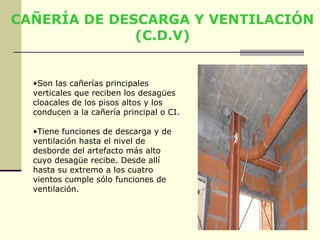 CAÑERÍA DE DESCARGA Y VENTILACIÓN
              (C.D.V)


  •Son las cañerías principales
  verticales que reciben los desagües
  cloacales de los pisos altos y los
  conducen a la cañería principal o CI.

  •Tiene funciones de descarga y de
  ventilación hasta el nivel de
  desborde del artefacto más alto
  cuyo desagüe recibe. Desde allí
  hasta su extremo a los cuatro
  vientos cumple sólo funciones de
  ventilación.
 