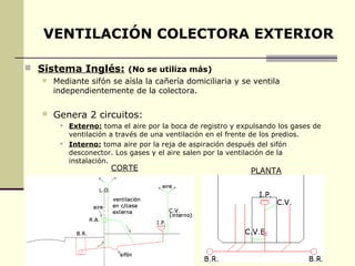 VENTILACIÓN COLECTORA EXTERIOR

 Sistema Inglés: (No se utiliza más)
      Mediante sifón se aísla la cañería domiciliaria y se ventila
       independientemente de la colectora.

      Genera 2 circuitos:
           Externo: toma el aire por la boca de registro y expulsando los gases de
            ventilación a través de una ventilación en el frente de los predios.
           Interno: toma aire por la reja de aspiración después del sifón
            desconector. Los gases y el aire salen por la ventilación de la
            instalación.
                       CORTE                                   PLANTA
 