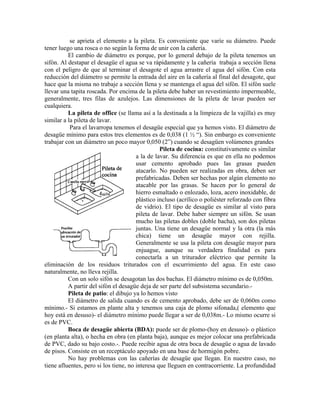 se aprieta el elemento a la pileta. Es conveniente que varíe su diámetro. Puede
tener luego una rosca o no según la forma de unir con la cañería.
          El cambio de diámetro es porque, por lo general debajo de la pileta tenemos un
sifón. Al destapar el desagüe el agua se va rápidamente y la cañería trabaja a sección llena
con el peligro de que al terminar el desagote el agua arrastre el agua del sifón. Con esta
reducción del diámetro se permite la entrada del aire en la cañería al final del desagote, que
hace que la misma no trabaje a sección llena y se mantenga el agua del sifón. El sifón suele
llevar una tapita roscada. Por encima de la pileta debe haber un revestimiento impermeable,
generalmente, tres filas de azulejos. Las dimensiones de la pileta de lavar pueden ser
cualquiera.
          La pileta de office (se llama así a la destinada a la limpieza de la vajilla) es muy
similar a la pileta de lavar.
           Para el lavarropa tenemos el desagüe especial que ya hemos visto. El diámetro de
desagüe mínimo para estos tres elementos es de 0,038 (1 ½ “). Sin embargo es conveniente
trabajar con un diámetro un poco mayor 0,050 (2”) cuando se desagüen volúmenes grandes
                                                 Pileta de cocina: constitutivamente es similar
                                       a la de lavar. Su diferencia es que en ella no podemos
                                       usar cemento aprobado pues las grasas pueden
                                       atacarlo. No pueden ser realizadas en obra, deben ser
                                       prefabricadas. Deben ser hechas por algún elemento no
                                       atacable por las grasas. Se hacen por lo general de
                                       hierro esmaltado o enlozado, loza, acero inoxidable, de
                                       plástico incluso (acrílico o poliéster reforzado con fibra
                                       de vidrio). El tipo de desagüe es similar al visto para
                                       pileta de lavar. Debe haber siempre un sifón. Se usan
                                       mucho las piletas dobles (doble bacha), son dos piletas
                                       juntas. Una tiene un desagüe normal y la otra (la más
                                       chica) tiene un desagüe mayor con rejilla.
                                       Generalmente se usa la pileta con desagüe mayor para
                                       enjuague, aunque su verdadera finalidad es para
                                       conectarla a un triturador eléctrico que permite la
eliminación de los residuos triturados con el escurrimiento del agua. En este caso
naturalmente, no lleva rejilla.
          Con un solo sifón se desagotan las dos bachas. El diámetro mínimo es de 0,050m.
          A partir del sifón el desagüe deja de ser parte del subsistema secundario.-
          Pileta de patio: el dibujo ya lo hemos visto
          El diámetro de salida cuando es de cemento aprobado, debe ser de 0,060m como
mínimo.- Si estamos en plante alta y tenemos una caja de plomo sifonada,( elemento que
hoy está en desuso)- el diámetro mínimo puede llegar a ser de 0,038m.- Lo mismo ocurre si
es de PVC.
          Boca de desagüe abierta (BDA): puede ser de plomo-(hoy en desuso)- o plástico
(en planta alta), o hecha en obra (en planta baja), aunque es mejor colocar una prefabricada
de PVC, dado su bajo costo.-. Puede recibir agua de otra boca de desagüe o agua de lavado
de pisos. Consiste en un receptáculo apoyado en una base de hormigón pobre.
          No hay problemas con las cañerías de desagüe que llegan. En nuestro caso, no
tiene afluentes, pero si los tiene, no interesa que lleguen en contracorriente. La profundidad
 