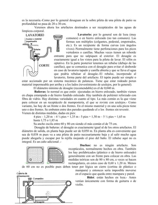 es la necesaria.-Como por lo general desaguan en la sobre pileta de una pileta de patio su
profundidad no pasa de 20 o 30 cm.
           Veremos ahora los artefactos destinados a ser receptáculos de las aguas de
limpieza corporal.
                                                Lavatorio: por lo general son de loza (muy
                                      comunes) o en hierro enlozado (no tan comunes). Las
                                      formas son múltiples (colgantes, pedestal, empotrados,
                                      etc.). Es un recipiente de forma curvas (sin ángulos
                                      vivos).-Normalmente tiene perforaciones para los picos
                                      vertedores o canillas. Muchas veces tienen un reborde
                           entrante para que no salpiquen al exterior. El desagüe es
                           exactamente igual a los vistos para la pileta de lavar. El sifón es
                           optativo. En la parte posterior tenemos un rebalse (debajo de las
                           canillas), que se comunica con el desagüe para evitar el desborde
                           en caso de lavatorio tapado y canilla abierta y que se lleva el agua
                           que podría rebalsar al desagüe.-El rebalse, incorporado al
                           lavatorio, forma parte del artefacto. El tapón puede ser simple o
estar accionado por un sistema mecánico de palancas. Tiene que estar rodeado porun
material impermeable por arriba y a los lados (revestimiento de azulejos, por lo general).
          El diámetro mínimo de desagüe (recomendable) es el de 0,040 m.
           Bañeras: lo normal es que estén ejecutadas en hierro enlozado, también vienen
en chapa estampada o de hierro fundido enlozado. Hay también de poliéster reforzado con
fibra de vidrio. Hay distintas variedades en cuanto al tipo. La más común es la que viene
para colocar en un receptáculo de mampostería, el que se reviste con azulejos.- Como
variante, las hay de un frente o dos frentes. En el mismo material y en una sola pieza tiene
uno o dos frentes. Se embuten entre dos paredes quedando el o los frentes sin revestir.
Vienen de distintas medidas, dadas en pies:
          4 pies – 1,20 m - 4 ½ pies = 1,35 m - 5 pies = 1,50 m – 5 ½ pies = 1,65 m
          hasta 1,75 o 1,85 m
          Su ancho oscila entre 60 y 80 cm siendo el más común el de 75 cm.
           Desagüe de bañeras: el desagüe es exactamente igual al de los otros artefactos. El
diámetro de salida, en planta baja puede ser de 0,050 m. En planta alta es conveniente que
sea de 0,038 m pues va a una pileta de patio necesariamente baja y al salir mucho agua
puede ahogarla y escapar por la rejilla mojando el piso del baño. El rebalse aquí no es
integral. Es un caño adicional .-
                                                  Duchas: no es ningún artefacto. Son
                                        receptáculos, normalmente hechos en obra. También
                                        los hay prefabricados (plástico o de hierro enlozado)
                                        generalmente con un frente para colocar en obra. Las
                                        medidas teóricas son de 80 x 80 cm, a veces se hacen
                                        rectangulares, en estos caso de 0,60 x 1,20 m. Menos
de 60 cm no es posible pues deben tener por lógica un cierre (cortina de plástico o
                                              mampara) y entonces sería imposible moverse
                                              en el espacio que queda entre mampara y pared.
                                                        Bidet: están hechos en loza.- Antes
                                              venían únicamente con forma de guitarra o de
                                              violín.
 