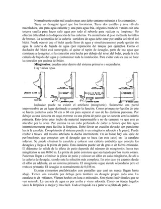 Normalmente están mal usados pues uno debe sentarse mirando a los comandos.-
         Tiene un desagote igual que los lavatorios. Tiene dos canillas y una válvula
mezcladora, una para agua caliente y una para agua fría.-Algunos modelos venían con una
tercera canilla para hacer salir agua por todo el reborde para realizar su limpieza.- No
ofrecen dificultad en la disposición de las cañerías. Va atornillado al piso mediante tornillos
de bronce. La acometida de la cañería surtidora de agua debe estar por arriba del nivel del
bidet. Puede ocurrir que el bidet quede lleno de agua y simultáneamente puede quedar sin
agua la cañería de bajada de agua (por reparación del tanque por ejemplo). Como el
duchador del bidet está sumergido, al quitar el tapón de desagüe, parte de esa agua que
comienza a desagotar, si la conexión esta hecha por debajo del nivel del bidet, puede ir a la
cañería de bajada del agua y contaminar toda la instalación. Para evitar esto es que se hace
la conexión por encima del bidet.
         Mingitorios: pueden estar dentro del sistema primario o secundario.
         Hay varios tipos.




          Inclusive puede no existir el artefacto (mingitorio). Solamente una pared
impermeable en un lugar destinado a cumplir la función. Como primera perfección de este
se hacen pantallas cada 50 cm o 60 cm para separar el uso de las distintas personas. Por
debajo va una canaleta en cuyo extremo va una pileta de patio que se conecta con la cañería
primaria. Esto debe estar hecho de material impermeable y no de cemento ya que este es
atacable por la orina. Por encima va un caño perforado de cobre o bronce que tira agua
intermitentemente para facilita la limpieza. Debe llevar un escalón elevado con pendiente
hacia la canaleta. Completando el sistema puede ir un mingitorio adosado a la pared. Puede
recibir a través del mismo artefacto la ducha intermitente. En su fondo hay una serie de
perforaciones que conectan con el desagüe que se hace (en este caso) en la canaleta
inferior. Se puede eliminar la canaleta y colocar una cañería embutida que conecta los
desagües y llega a la pileta de patio. Esta canaleta puede ser de gres o de hierro enlozado.
El diámetro de salida de la pileta de patio depende del número de mingitorios, hasta tres
mingitorios se usa 0,060 m. La pileta de patio conviene que sea tapada por los malos olores.
Podemos llegar a eliminar la pileta de patio y colocar un sifón en cada mingitorio, de ahí a
la cañería de desagüe, siendo esta la solución más completa. En este caso ya caemos desde
el sifón en adelante, en un sistema primario. El mingitorio sigue siendo secundario pero el
resto es primario. El desagüe es normalmente de 0,038 m.
          Existen elementos prefabricados con pantallas que casi un nunca llegan hasta
abajo. Tienen una canaleta por debajo pero también un desagüe propio cada uno. La
canaleta es de refuerzo. Vienen hechos en loza o enlozados. Son piezas individuales que se
van uniendo. La entrada de agua es por arriba y viene adosada. Como no tienen ángulos
vivos la limpieza es mejor y más fácil. Todo el líquido va a parar a la pileta de patio.-
 