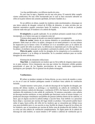 Los hay prefabricados y no difieren mucho de estos.
          En este caso la tapa y depósito son de una sola pieza. El material debe cumplir
ciertas condiciones.-No trae sifón incorporado por lo cual se hace necesario adosarle un
sifón en la parte inferior (de cemento aprobado, de hierro fundido etc.).

         En un edificio en altura, cuando los inodoros están encolumnados y descargan en
una única cañería de desagüe vertical de 0,100m de diámetro, si están servidos por un
depósito automático pueden conectarse hasta 50 inodoros, si tienen válvula se pueden
conectar nada más que 28 inodoros a la cañería de bajada.

         El mingitorio ya quedó explicado. Es un artefacto primario cuando tiene el sifón
incorporado, es el único caso que se comporta como tal.
         Veremos ahora aguas de lavado con material orgánico en suspensión.
         Pileta de cocina: dentro de un sistema dinámico es considerada como artefacto
primario. Debe tener un sifón a la salida y desagua en un ramal primario o en una cámara
de inspección (ya lo hemos visto). El artefacto en sí es secundario pero ya la cañería de
desagüe a partir del sifón es primaria. La diferencia es importante por el color que lleva en
los planos :el artefacto siena por ser secundario y primaria la cañería, color bermellón.-
         Pileta de patio: cuando recibe los desagües de los mingitorios se la considera un
elemento primario y se la dibuja en bermellón. Se la considera artefacto pues no recibe
desagües de otros artefactos.-

         Eliminación de elementos infecciosos:
         Slop-Sink: es simplemente un inodoro que no lleva tabla de ninguna especie pues
no es para sentarse. Lleva interpuesta una reja que retiene los elementos sólidos grandes
permitiendo el paso de los líquidos provenientes de usos medicinales (operaciones
quirúrgicas, por ejemplo). Por lo general son de planta rectangular.


         Ventilaciones.-

          El enlace se produce siempre en forma directa, ya sea a través de ramales o como
se vio en el caso de inodoro palangana cuando el artefacto tiene cañería de ventilación
incluida.
          Cuando tenemos varios pisos, el caño de descarga de los líquidos de desagüe, por
encima del último inodoro, se prolonga y se transforma en cañería de ventilación. Se
denomina entonces cañería de descarga y ventilación (CDV).-Se llama de ventilación pues
mediante ella tendremos la otra salida de ventilación. Si tenemos conectada a esta cañería
de descarga muchos artefactos, es muy probable que funcionen varios al mismo tiempo y se
produzcan descargas simultáneas susceptibles de generar émbolos dentro de las cañerías, es
decir, que en alguna sección la cañería trabaje a sección llena. Este émbolo va a presionar
hacia abajo y succionar por encima del lugar donde se produce. Esta presión podría hacer
saltar el agua, hacia arriba, del sifón de los inodoros que se encuentran por debajo (cosa
muy poco probable) pero sí, esa succión es muy factible de chupar el agua de los sifones de
los inodoros, que se encuentran por encima de dicha zona de producción del émbolo. Esto
se evita con una cañería de ventilación complementaria. En algún punto de la cañería de
descarga de cada inodoro, se sacan ramales a 45º unidos a cañerías de ventilación que se
 