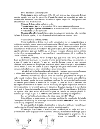 Boca de acceso: ya fue explicada
          Caño cámara: es un caño corto-(50 a 60 cm)- con una tapa abulonada. Existen
también ramales con tapa de inspección. Cuando la cañería es suspendida en todas las
uniones debe ponerse un caño cámara o un caño con tapa de inspección.. Sirve para acceder
a la cañería en caso de obstrucción.
          Cámara de inspección: ya fueron vistas
          Tapa de inspección: ya la hemos visto. Sirve como acceso para limpieza.
          Cámara séptica y pozos absorbentes.-Las veremos al tratar el sistema estático.-
          Ventilaciones (ya fue explicado)
          Sistemas pluviales: las cañerías y piezas especiales son las mismas a las ya vistas.
La boca de desagüe tapada y la boca de desagüe abierta ya fueron también vistas.

          Veamos ahora el sistema pluvial.
          Como instalación no difiere con lo visto. Lo normal es que sea independiente de la
instalación sanitaria, aunque a veces puede combinarse. Hay algunos elementos de desagüe
pluvial que indefectiblemente van a estar conectados con el sistema secundario, por sus
características de aplicación. No debemos desaguar un patio, balcón, terrazas, en fin todos
aquellos elementos que sean factibles de ser lavados con agua jabonosa, por un sistema
pluvial.-Debe ser desaguada por el sistema cloacal materializándose allí la combinación
cloacal – sistema pluvial.-
          En terrazas, balcones, en que la lógica diga que no se van a lavar, las normas
dicen que deben ser evacuados por sistemas propios, que en la mayoría de los casos van a ir
a parar al cordón de la vereda. Por eso, en aquellos lugares en que se lave con agua
jabonosa, no se permite un desagüe por un sistema pluvial para evitar que el agua jabonosa
vaya a parar a la calle.- Lo común es que se tengan que desaguar como sistema pluvial las
terrazas, no los balcones ni patios intermedios o pisos intermedios.
           Viendo la vivienda planteada para los desagües cloacales, supongamos ahora que
la misma tiene un techo de losa.-Se genera así una terraza que debe ser desaguada.-
          Debemos encauzar los líquidos hacia un accesorio que permita el desagüe. El
techo tendrá pendiente hacia ese elemento. En otros casos puede existir una caída libre
(techo a dos aguas) o guiar las aguas pluviales a canaletas. En los techos de losa horizontal
se conduce generalmente a accesorios de desagüe, a veces se lleva a goterones que
descargan directamente a la vereda.- No son prácticos y en algunos lugares son prohibidos
por reglamentos o por el sentido común. El número de desagües depende de la superficie a
servir y de la forma de tengan las superficies a desaguar. OSN acepta diámetros de 0,060m
en algunos casos, pero adopta el de 0,100m para las cañerías de desagüe pluvial. El
elemento que recoge el agua es el embudo, antes de hierro fundido y hoy de plástico.-
          Los hay verticales y horizontales. Su altura oscila entre 10 y 15 cm.
          Estos últimos se usan cuando no coinciden su ubicación con el caño de bajada.
Como generalización hay un tercer tipo de embudo llamado “centenario”, que tiene una
salida a 45º y una pantalla por encima.
          Se usan cuando el desagüe está adosado a la pared. Los embudos van colocados
en el contrapiso. Colocarlos perfectamente requiere una cierta técnica.
          El hormigón de relleno da la pendiente, que cuando mayor sea mejor será para el
escurrimiento. Sobre el puede haber un aislante térmico y la membrana hidrófuga, que se
                                                          hace penetrar en el embudo.- Si la
                                                          azotea es accesible se suelen
 