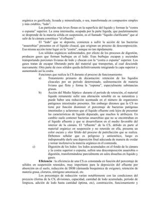 orgánica es gasificada, licuada y mineralizada, o sea, transformada en compuestos simples
y más estables, “lodo”.
              Las partículas más leves flotan en la superficie del líquido y forman la “costra
o espuma” superior. La zona intermedia, ocupada por la parte líquida, que paulatinamente
se desprende de la materia sólida en suspensión, es el llamado “liquido clarificante” que al
salir de la cámara constituye “el efluente”.
              El “lodo” que se deposita, comienza a sufrir la acción de las bacterias
“anaerobias” presentes en el líquido cloacal, que originan un proceso de descomposición.
Esa misma acción tiene lugar en la “costra”, aunque no tan rápidamente.
              Los sólidos orgánicos sedimentados, por efecto de los procesos de digestión,
producen gases que forman burbujas en el lodo. Esas burbujas escapan y ascienden
transportando porciones livianas de lodo y chocan con la “costra o espuma” superior. Los
gases tratan de escapar liberando parte del material que transportan, al cual desciende
nuevamente. Otra parte de esos sólidos queda definitivamente integrando la capa superior y
aumentando así la costra.
              Funciones que realiza la CS durante el proceso de funcionamiento:
              a)     Tratamiento primario de decantación: retención de los líquidos
                     cloacales por un período determinado, sedimentación de materia
                     liviana que flota y forma la “espuma”, especialmente substancias
                     grasas.
              b)     Acción del Medio Séptico: durante el período de retención, el material
                     líquido remanente sufre una alteración sensible en su naturaleza y
                     puede haber una reducción acentuada en el número de organismos
                     patógenos intestinales presentes. Sin embargo diremos que la CS no
                     tiene por función disminuir el porcentaje de bacterias patógenas
                     intestinales y aclaremos que el líquido efluente está lejos de presentar
                     las características de líquido depurado, que muchos le atribuyen. En
                     cambio suele contener bacterias anaerobias que no se encontraban en
                     el líquido afluente y que se desarrollaron en el medio favorable del
                     interior de la cámara. El “efluente” de la CS, debido en parte al
                     material orgánico en suspensión y no retenido en ella, presenta un
                     color oscuro y olor fétido del proceso de putrefacción que se realiza.
                     Debemos señalar que es peligroso y antiestético, luego es
                     indispensable darle una deposición final adecuada de manera de oxidar
                     y tornar inofensiva la materia orgánica en él contenida.
          c)         Digestión de los lodos: los lodos acumulados en el fondo de la cámara
                     y la costra superior o espuma, sufren una descomposición anaerobia o
                     digestión, transformándose parcialmente en sales disueltas en líquido y
                     gases.
              Eficiencia : la eficiencia de una CS es constatada en función del porcentaje de
sólidos en suspensión retenidos, muy importante para la deposición del efluente por
absorción en el suelo, reducción de DOB (demanda bioquímica de oxígeno), retención de
materia grasa, cloruros, nitrógeno amoniacal, etc.
              Los porcentajes de reducción varían notablemente con las condiciones del
proyecto (forma de la CS, divisiones, capacidad, cantidad de lodo acumulado, período de
limpieza, adición de lodo hasta cantidad óptima, etc), construcción, funcionamiento y
 
