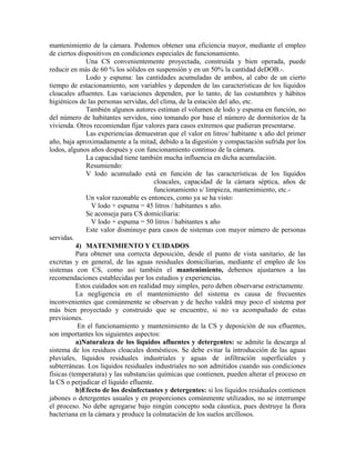 mantenimiento de la cámara. Podemos obtener una eficiencia mayor, mediante el empleo
de ciertos dispositivos en condiciones especiales de funcionamiento.
              Una CS convenientemente proyectada, construida y bien operada, puede
reducir en más de 60 % los sólidos en suspensión y en un 50% la cantidad deDOB.-.
              Lodo y espuma: las cantidades acumuladas de ambos, al cabo de un cierto
tiempo de estacionamiento, son variables y dependen de las características de los líquidos
cloacales afluentes. Las variaciones dependen, por lo tanto, de las costumbres y hábitos
higiénicos de las personas servidas, del clima, de la estación del año, etc.
              También algunos autores estiman el volumen de lodo y espuma en función, no
del número de habitantes servidos, sino tomando por base el número de dormitorios de la
vivienda. Otros recomiendan fijar valores para casos extremos que pudieran presentarse.
              Las experiencias demuestran que el valor en litros/ habitante x año del primer
año, baja aproximadamente a la mitad, debido a la digestión y compactación sufrida por los
lodos, algunos años después y con funcionamiento continuo de la cámara.
              La capacidad tiene también mucha influencia en dicha acumulación.
              Resumiendo:
              V lodo acumulado está en función de las características de los líquidos
                                       cloacales, capacidad de la cámara séptica, años de
                                       funcionamiento s/ limpieza, mantenimiento, etc.-
              Un valor razonable es entonces, como ya se ha visto:
                V lodo + espuma = 45 litros / habitantes x año.
              Se aconseja para CS domiciliaria:
                V lodo + espuma = 50 litros / habitantes x año
              Este valor disminuye para casos de sistemas con mayor número de personas
servidas.
           4) MATENIMIENTO Y CUIDADOS
           Para obtener una correcta deposición, desde el punto de vista sanitario, de las
excretas y en general, de las aguas residuales domiciliarias, mediante el empleo de los
sistemas con CS, como así también el mantenimiento, debemos ajustarnos a las
recomendaciones establecidas por los estudios y experiencias.
           Estos cuidados son en realidad muy simples, pero deben observarse estrictamente.
           La negligencia en el mantenimiento del sistema es causa de frecuentes
inconvenientes que comúnmente se observan y de hecho valdrá muy poco el sistema por
más bien proyectado y construido que se encuentre, si no va acompañado de estas
previsiones.
            En el funcionamiento y mantenimiento de la CS y deposición de sus efluentes,
son importantes los siguientes aspectos:
           a)Naturaleza de los líquidos afluentes y detergentes: se admite la descarga al
sistema de los residuos cloacales domésticos. Se debe evitar la introducción de las aguas
pluviales, líquidos residuales industriales y aguas de infiltración superficiales y
subterráneas. Los líquidos residuales industriales no son admitidos cuando sus condiciones
físicas (temperatura) y las substancias químicas que contienen, pueden alterar el proceso en
la CS o perjudicar el líquido efluente.
           b)Efecto de los desinfectantes y detergentes: si los líquidos residuales contienen
jabones o detergentes usuales y en proporciones comúnmente utilizados, no se interrumpe
el proceso. No debe agregarse bajo ningún concepto soda cáustica, pues destruye la flora
bacteriana en la cámara y produce la colmatación de los suelos arcillosos.
 