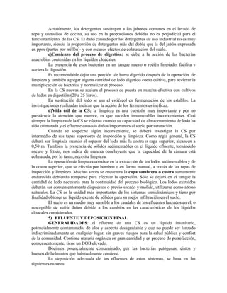 Actualmente, los detergentes sustituyen a los jabones comunes en el lavado de
ropa y utensilios de cocina, su uso en la proporciones debidas no es perjudicial para el
funcionamiento de las CS. El daño causado por los detergentes de uso industrial no es muy
importante, siendo la proporción de detergentes más del doble que la del jabón expresada
en ppm-(partes por millón)- y con escasos efectos de colmatación del suelo.
          c)Comienzo del proceso de digestión: se debe a la acción de las bacterias
anaerobias contenidas en los líquidos cloacales.
          La presencia de esas bacterias en un tanque nuevo o recién limpiado, facilita y
acelera la digestión.
          Es recomendable dejar una porción de barro digerido después de la operación de
limpieza y también agregar alguna cantidad de lodo digerido como cultivo, para acelerar la
multiplicación de bacterias y normalizar el proceso.
          En la CS nuevas se acelera el proceso de puesta en marcha efectiva con cultivos
de lodos en digestión (20 a 25 litros).
          En sustitución del lodo se usa el estiércol en fermentación de los establos. La
investigaciones realizadas indican que la acción de los fermentos es ineficaz.
          d)Vida útil de la CS: la limpieza es una cuestión muy importante y por no
prestársele la atención que merece, es que suceden innumerables inconvenientes. Casi
siempre la limpieza de la CS se efectúa cuando su capacidad de almacenamiento de lodo ha
sido colmatada y el efluente causado daños importantes al suelo por saturación.
          Cuando se sospeche algún inconveniente, se deberá investigar la CS por
intermedio de sus tapas superiores de inspección y limpieza. Como regla general, la CS
deberá ser limpiada cuando el espesor del lodo más la costra o capa superior, alcancen a
0,50 m. También la presencia de sólidos sedimentables en el líquido efluente, tornándolo
oscuro y fétido, nos indica de manera concluyente que la capacidad de la cámara está
colmatada, por lo tanto, necesita limpieza.
          La operación de limpieza consiste en la extracción de los lodos sedimentables y de
la costra superior, que se efectúa por bombeo o en forma manual, a través de las tapas de
inspección y limpieza. Muchas veces se encuentra la capa sombrero o costra sumamente
endurecida debiendo romperse para efectuar la operación. Sólo se dejará en el tanque la
cantidad de lodo necesaria para la continuidad del proceso biológico. Los lodos extraídos
deberán ser convenientemente dispuestos o previo secado y molido, utilizarse como abono
naturales. La CS es la unidad más importantes de los sistemas semidinámicos y tiene por
finalidad obtener un líquido exento de sólidos para su mejor infiltración en el suelo.
          El suelo es un medio muy sensible a los caudales de los efluentes lanzados en el, o
susceptible de sufrir daños debido a los cambios en las características de los líquidos
cloacales considerados.
          5) EFLUENTE Y DEPOSICION FINAL
          GENERALIDADES: el efluente de una CS es un líquido insanitario,
potencialmente contaminado, de olor y aspecto desagradable y que no puede ser lanzado
indiscriminadamente en cualquier lugar, sin graves riesgos para la salud pública y confort
de la comunidad. Contiene materia orgánica en gran cantidad y en proceso de putrefacción,
consecuentemente, tiene un DOB elevado.
          Decimos potencialmente contaminado, por las bacterias patógenas, cistos y
huevos de helmintos que habitualmente contiene.
          La deposición adecuada de los efluentes de estos sistemas, se basa en las
siguientes razones:
 