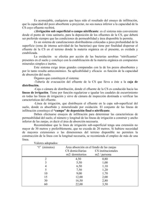 Es aconsejable, cualquiera que haya sido el resultado del ensayo de infiltración,
que la capacidad del pozo absorbente a proyectar, no sea nunca inferior a la capacidad de la
CS cuyo efluente recibirá.
           c)Irrigación sub superficial o campo nitrificante: es el sistema más conveniente
desde el punto de vista sanitario, para la deposición de los efluentes de la CS, que deberá
ser preferido siempre que las condiciones de permeabilidad y área disponible lo permita.
           Es un sistema de canalizaciones distribuidoras colocadas a poca profundidad de la
superficie (zona de intensa actividad de las bacterias) que tiene por finalidad dispersar el
efluente de la CS en el terreno donde la materia orgánica en el presente, es oxidada y
estabilizada.
           La oxidación se efectúa por acción de las bacterias aerobias “nitrificantes”
presentes en el suelo y concluye con la estabilización de la materia orgánica en compuestos
minerales simples e inertes.
           Este sistema exige áreas grandes comparadas con la de los pozos absorbentes y
por lo tanto resulta antieconómico. Su aplicabilidad y eficacia es función de la capacidad
de absorción del suelo.
           Órganos que constituyen el sistema:
           -Tubería de evacuación del efluente de la CS que lleva a éste a la caja de
distribución.
           -Caja o cámara de distribución, donde el efluente de la CS es conducido hacia las
líneas de irrigación. Tiene por función regularizar e igualar los caudales de escurrimiento
en todas las líneas de irrigación y sirve de cámara de inspección destinada a verificar las
características del efluente.
           -Línea de irrigación, que distribuyen el efluente en la capa sub-superficial del
suelo, donde es absorbido y mineralizado por oxidación. El conjunto de las líneas de
infiltración constituye el “campo” de deposición final o nitrificante.
           Deben efectuarse ensayos de infiltración para determinar las características de
permeabilidad del suelo, el número y longitud de las líneas de irrigación a construir y ancho
inferior de las zanjas, es decir el área de absorción necesaria.
           Recomiéndase que la línea de irrigación sub-superficial tenga una extensión no
mayor de 30 metros y preferiblemente, que no exceda de 20 metros. Si hubiere necesidad
de mayores extensiones o las dimensiones del terreno disponible no permiten la
construcción de la línea con la longitud necesaria, se recomienda el empleo de más de una
línea.
           Valores adoptados:
              “t” (minutos)           Área absorción en el fondo de las zanjas
                                      CS domiciliarias       CS institucionales
                                      m2/ dormitorios        m2 / persona
                    2                         4,50                0,80
                    3                          5,50               1,00
                    4                          6,50               1,10
                    5                          7,50               1,20
                   10                          9,00               1,70
                   15                         12,00               2,00
                   30                         16,50               2,80
                   60                         22,00               3,50
 