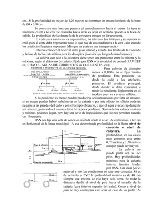 cm. Si la profundidad es mayor de 1,20 metros se construye un ensanchamiento de la base
de 60 x 100 cm.
          Se construye una losa que permita el ensanchamiento hasta el metro. La tapa se
mantiene en 60 x 60 cm. Se ensancha hacia atrás es decir en sentido opuesto a la boca de
salida. La profundidad de la cámara la da la colectora aunque no directamente.
           El corte para sanitarios es esquemático, no interesan los tabiques y ni siquiera es
real, pues el corte debe representar todo lo que hay de una medianera a la otra , aún cuando
los artefactos lleguen a suponerse. Más que un corte es una transparencia.-
           Interesa conocer el desnivel entre piso interior y vereda, los límites de la vivienda
y la losa de techo (esta última para los desagües pluviales que luego desarrollaremos).
           La cañería que sale a la colectora debe tener una pendiente entre la mínima y la
máxima, según el diámetro de cañería, fijada por OSN o la autoridad de control (SAMEEP
en CHACO – AGUAS DE CORRIENTES en CORRIENTES- etc)
                                                                  Para cañerías de diámetro
                                                         menor a 0,100m no se fijan límites
                                                         de pendiente. Esta pendiente va
                                                         desde la calle a los artefactos
                                                         primarios. El artefacto principal,
                                                         desde donde se debe comenzar a
                                                         medir la pendiente, lógicamente es el
                                                         inodoro pues va a evacuar sólidos.
          Si la pendiente es menor pueden producirse sedimentaciones por falta de arrastre,
si es mayor pueden haber turbulencias en la cañería y por este efecto los sólidos podrían
pegarse a las paredes del caño y con el tiempo obturarlo, o que el agua evacue rápidamente
sin arrastre, generando el mismo efecto de la poca pendiente. Dentro de los valores máximo
y mínimo, podemos jugar, pero hay una serie de imposiciones que no nos permiten hacerlo
tan libremente.
          OSN nos fija una cota de conexión medida desde el nivel de edificación, a 60 cm
en horizontal de la línea municipal.- A esa determinada profundidad se la llama nivel de
                                                                    conexión o nivel de
                                                                    colectora.                La
                                                                    profundidad, en los casos
                                                                    más comunes esta entre
                                                                    0,70 metros y 1,20 metros
                                                                    aunque puede ser mayor.
                                                                               La cañería no
                                                                    puede partir del ras del
                                                                    piso. Hay profundidades
                                                                    mínimas para la cañería
                                                                    interna, también fijadas
                                                                    por OSN. Esta dada por el
                                  material y por las condiciones en que esté colocada. Si es
                                  de cemento o PVC la profundidad mínima es de 40 cm
                                  siempre que encima de ella haya sólo tierra. Se mide la
                                  distancia desde el nivel de piso hasta el intradós de la
                                  cañería (cara interior superior del caño). Como a nivel de
                                  piso no hay contrapiso este sería el caso de un jardín. Si
 