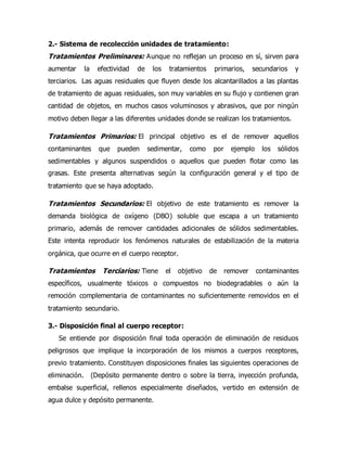 2.- Sistema de recolección unidades de tratamiento:
Tratamientos Preliminares: Aunque no reflejan un proceso en sí, sirven para
aumentar la efectividad de los tratamientos primarios, secundarios y
terciarios. Las aguas residuales que fluyen desde los alcantarillados a las plantas
de tratamiento de aguas residuales, son muy variables en su flujo y contienen gran
cantidad de objetos, en muchos casos voluminosos y abrasivos, que por ningún
motivo deben llegar a las diferentes unidades donde se realizan los tratamientos.
Tratamientos Primarios: El principal objetivo es el de remover aquellos
contaminantes que pueden sedimentar, como por ejemplo los sólidos
sedimentables y algunos suspendidos o aquellos que pueden flotar como las
grasas. Este presenta alternativas según la configuración general y el tipo de
tratamiento que se haya adoptado.
Tratamientos Secundarios: El objetivo de este tratamiento es remover la
demanda biológica de oxígeno (DBO) soluble que escapa a un tratamiento
primario, además de remover cantidades adicionales de sólidos sedimentables.
Este intenta reproducir los fenómenos naturales de estabilización de la materia
orgánica, que ocurre en el cuerpo receptor.
Tratamientos Terciarios: Tiene el objetivo de remover contaminantes
específicos, usualmente tóxicos o compuestos no biodegradables o aún la
remoción complementaria de contaminantes no suficientemente removidos en el
tratamiento secundario.
3.- Disposición final al cuerpo receptor:
Se entiende por disposición final toda operación de eliminación de residuos
peligrosos que implique la incorporación de los mismos a cuerpos receptores,
previo tratamiento. Constituyen disposiciones finales las siguientes operaciones de
eliminación. (Depósito permanente dentro o sobre la tierra, inyección profunda,
embalse superficial, rellenos especialmente diseñados, vertido en extensión de
agua dulce y depósito permanente.
 