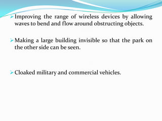  Improving the range of wireless devices by allowing

waves to bend and flow around obstructing objects.
 Making a large building invisible so that the park on

the other side can be seen.

 Cloaked military and commercial vehicles.

 