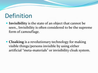 Definition
 Invisibility is the state of an object that cannot be

seen., Invisibility is often considered to be the supreme
form of camouflage.
 Cloaking is a revolutionary technology for making

visible things/persons invisible by using either
artificial “meta-materials” or invisibility cloak system.

 