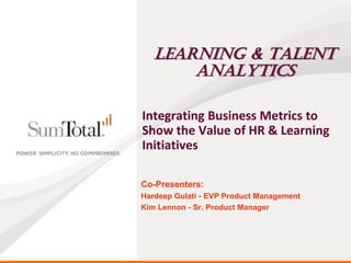 Learning & Talent
       Analytics

Integrating Business Metrics to
Show the Value of HR & Learning
Initiatives

Co-Presenters:
Hardeep Gulati - EVP Product Management
Kim Lennon - Sr. Product Manager
 