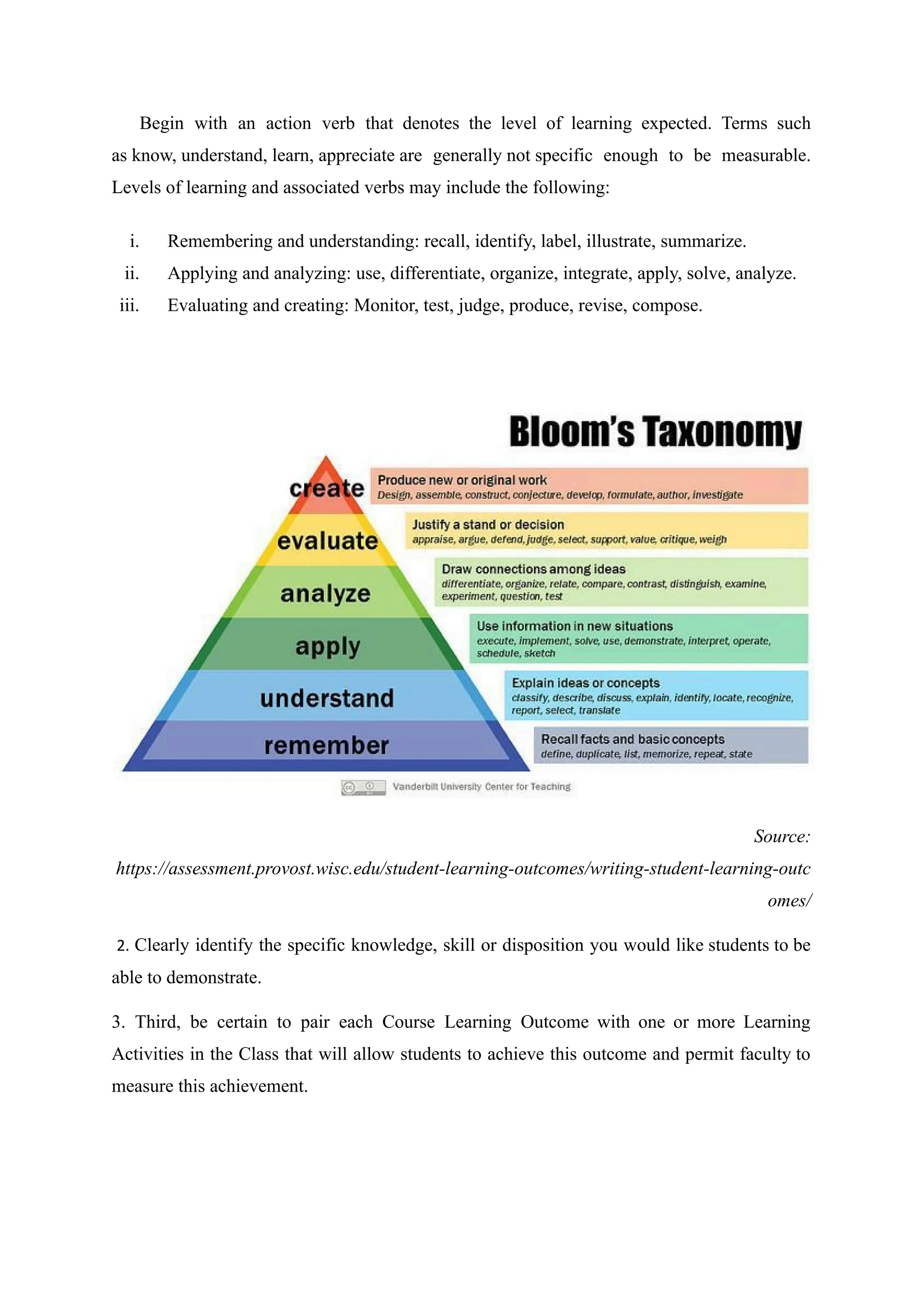 Begin with an action verb that denotes the level of learning expected. Terms such
as know, understand, learn, appreciate are generally not specific enough to be measurable.
Levels of learning and associated verbs may include the following:
i. Remembering and understanding: recall, identify, label, illustrate, summarize.
ii. Applying and analyzing: use, differentiate, organize, integrate, apply, solve, analyze.
iii. Evaluating and creating: Monitor, test, judge, produce, revise, compose.
Source:
https://assessment.provost.wisc.edu/student-learning-outcomes/writing-student-learning-outc
omes/
2. Clearly identify the specific knowledge, skill or disposition you would like students to be
able to demonstrate.
3. Third, be certain to pair each Course Learning Outcome with one or more Learning
Activities in the Class that will allow students to achieve this outcome and permit faculty to
measure this achievement.
 