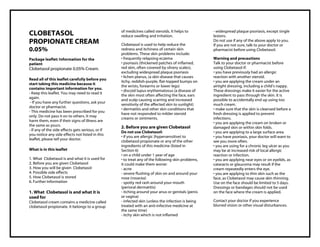 Clobetasol propionate 0.05% Cream Taj Pharma : Uses, Side Effects, Interactions, Pictures, Warnings, Clobetasol propionate Dosage & Rx Info | Clobetasol propionate Uses, Side Effects , Clobetasol propionate 0.05% Cream: Indications, Side Effect s, Warning s, Clobetasol propionate - Drug Information - Taj Pharma, Clobetasol propionate dose Taj pharmaceuticals Clobetasol propionate interactions, Taj Pharmaceutical Clobetasol propionate contraindications, Clobetasol propionate price, Clobetasol propionate , Taj Pharma Clobetasol propionate 0.05% Cream - Taj Pharma . Stay connected to all updated on Clobetasol propionate Taj Pharmaceuticals Taj pharmaceuticals Hyderabad. Patient Information Leaflets, PIL.
CLOBETASOL
PROPIONATE CREAM
0.05%
Package leaflet: Information for the
patient
Clobetasol propionate 0.05% Cream.
Read all of this leaflet carefully before you
start taking this medicine because it
contains important information for you.
- Keep this leaflet. You may need to read it
again.
- If you have any further questions, ask your
doctor or pharmacist.
- This medicine has been prescribed for you
only. Do not pass it on to others. It may
harm them, even if their signs of illness are
the same as yours.
- If any of the side effects gets serious, or if
you notice any side effects not listed in this
leaflet, please tell your doctor.
What is in this leaflet
1. What Clobetasol is and what it is used for
2. Before you are given Clobetasol
3. How you will be given Clobetasol
4. Possible side effects
5. How Clobetasol is stored
6. Further Information
1. What Clobetasol is and what it is
used for
Clobetasol cream contains a medicine called
clobetasol propionate. It belongs to a group
of medicines called steroids. It helps to
reduce swelling and irritation.
Clobetasol is used to help reduce the
redness and itchiness of certain skin
problems. These skin problems include:
• frequently relapsing eczema
• psoriasis (thickened patches of inflamed,
red skin, often covered by silvery scales),
excluding widespread plaque psoriasis
• lichen planus, (a skin disease that causes
itchy, reddish-purple, flat-topped bumps on
the wrists, forearms or lower legs)
• discoid lupus erythematosus (a disease of
the skin most often affecting the face, ears
and scalp causing scarring and increased
sensitivity of the affected skin to sunlight)
• dermatitis and other skin conditions that
have not responded to milder steroid
creams or ointments.
2. Before you are given Clobetasol
Do not use Clobetasol:
• if you are allergic (hypersensitive) to
clobetasol propionate or any of the other
ingredients of this medicine (listed in
Section 6)
• on a child under 1 year of age
• to treat any of the following skin problems,
it could make them worse:
- acne
- severe flushing of skin on and around your
nose (rosacea)
- spotty red rash around your mouth
(perioral dermatitis)
- itching around your anus or genitals (penis
or vagina)
- infected skin (unless the infection is being
treated with an anti-infective medicine at
the same time)
- itchy skin which is not inflamed
- widespread plaque psoriasis, except single
lesions.
Do not use if any of the above apply to you.
If you are not sure, talk to your doctor or
pharmacist before using Clobetasol.
Warning and precautions
Talk to your doctor or pharmacist before
using Clobetasol if:
• you have previously had an allergic
reaction with another steroid.
• you are applying the cream under an
airtight dressing, including a child’s nappy.
These dressings make it easier for the active
ingredient to pass through the skin. It is
possible to accidentally end up using too
much cream.
• make sure that the skin is cleansed before a
fresh dressing is applied to prevent
infections.
• you are applying the cream on broken or
damaged skin or within skin folds.
• you are applying to a large surface area.
• you have psoriasis, your doctor will want to
see you more often.
• you are using for a chronic leg ulcer as you
may be at increased risk of local allergic
reaction or infection.
• you are applying near eyes or on eyelids, as
cataracts or glaucoma may result if the
cream repeatedly enters the eye.
• you are applying to thin skin such as the
face, as Clobetasol may cause skin thinning.
Use on the face should be limited to 5 days.
Dressings or bandages should not be used
on the face where the cream is applied.
Contact your doctor if you experience
blurred vision or other visual disturbances.
 