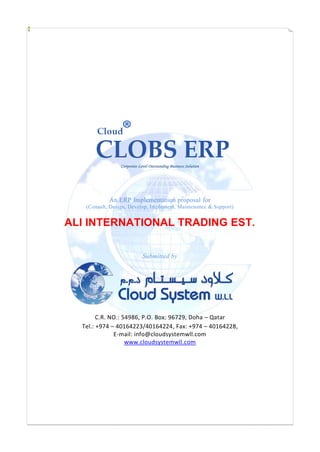 Corporate Level Outstanding Business Solution
An ERP Implementation proposal for
(Consult, Design, Develop, Implement, Maintenance & Support)
ALI INTERNATIONAL TRADING EST.
Submitted by
C.R. NO.: 54986, P.O. Box: 96729, Doha – Qatar
Tel.: +974 – 40164223/40164224, Fax: +974 – 40164228,
E-mail: info@cloudsystemwll.com
www.cloudsystemwll.com
 