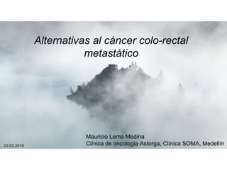 1
Alternativas al cáncer colo-rectal
metastático
Mauricio Lema Medina
Clínica de oncología Astorga, Clínica SOMA, Medellín02.02.2019
 