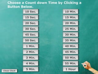 Choose a Count down Time by Clicking a
   Button Below.
               10 Sec.
               10 Sec.          10 Min.
                                10 Min.

               15 Sec.
               15 Sec.          15 Min.
                                15 Min.

               20 Sec.
               20 Sec.          20 Min.
                                20 Min.

               30 Sec.
               30 Sec.          25 Min.
                                25 Min.

               45 Sec.
               45 Sec.          30 Min.
                                30 Min.

               50 Sec.
               50 Sec.          35 Min.
                                35 Min.

               1 Min.
               1 Min.           40 Min.
                                40 Min.

               2 Min.
               2 Min.           45 Min.
                                45 Min.

               3 Min.
               3 Min.           50 Min.
                                50 Min.

               4 Min.
               4 Min.           55 Min.
                                55 Min.

Close Clock
               5 Min.
               5 Min.           1 Hour
                                1 Hour
 Close Clock                                Countdown Clock
                                            By Dr. Jeff Ertzberger
 
